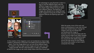 With the poster most of the work was
done in photoshop as it was only minimal
tasks that needed doing to change the
image to the way we wanted. But
we transferred the image to
illustrator when we had finished with the
poster and we made some slight changes
after feedback such as making the black
box around the title slightly bigger to
ensure the title stood out and making
the actress title smaller so that it didn’t
overpower the image.
In the creation of the magazine cover we transferred our base image
created in photoshop to illustrator and added all the final detail using
layers. From the image above you can see all the different layers
we created in order to layer up the images and text upon our main
image and title. We also used illustrator to make our masthead
sit behind the image so we could closely follow total films house style.
An advantage to using illustrator is that it is
easy to find the different layers with the
different images which enabled us to edit
the whole image without having to adapt
each different feature. The layering of
images also allowed me to create the look
of the magazine having the 3d effect as the
different features are layering upon each
other.
 
