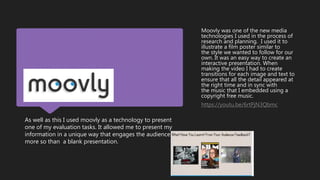 As well as this I used moovly as a technology to present
one of my evaluation tasks. It allowed me to present my
information in a unique way that engages the audience
more so than a blank presentation.
Moovly was one of the new media
technologies I used in the process of
research and planning. I used it to
illustrate a film poster similar to
the style we wanted to follow for our
own. It was an easy way to create an
interactive presentation. When
making the video I had to create
transitions for each image and text to
ensure that all the detail appeared at
the right time and in sync with
the music that I embedded using a
copyright free music.
https://youtu.be/6rtPjN3Qbmc
 
