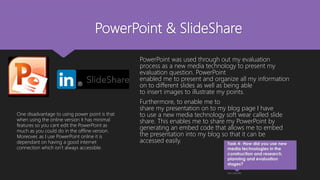 PowerPoint & SlideShare
PowerPoint was used through out my evaluation
process as a new media technology to present my
evaluation question. PowerPoint
enabled me to present and organize all my information
on to different slides as well as being able
to insert images to illustrate my points.
Furthermore, to enable me to
share my presentation on to my blog page I have
to use a new media technology soft wear called slide
share. This enables me to share my PowerPoint by
generating an embed code that allows me to embed
the presentation into my blog so that it can be
accessed easily.
One disadvantage to using power point is that
when using the online version it has minimal
features so you cant edit the PowerPoint as
much as you could do in the offline version.
Moreover, as I use PowerPoint online it is
dependant on having a good internet
connection which isn’t always accessible.
 