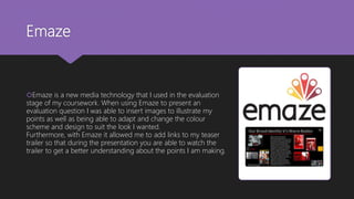 Emaze
Emaze is a new media technology that I used in the evaluation
stage of my coursework. When using Emaze to present an
evaluation question I was able to insert images to illustrate my
points as well as being able to adapt and change the colour
scheme and design to suit the look I wanted.
Furthermore, with Emaze it allowed me to add links to my teaser
trailer so that during the presentation you are able to watch the
trailer to get a better understanding about the points I am making.
 