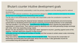 Bhutan’s counter intuitive development goals
For Bhutan, environmental sustainability is both the primary objective and the starting point for national
development.
Within its 2008 national constitution, the government pledged to protect, conserve and improve its pristine
environment and safeguard the biodiversity of the country.
The flip side is that all Bhutanese are formally held responsible under the constitution to protect the
environment.
The country is transcending the classical tension between economic development and environmental
conservation by developing sectors that require continuing environmental protection to be sustainable.
This has included a “run-of-the-river” hydroelectricity development which requires the preservation of
watersheds in natural forest. Their national needs for electricity are met while generating foreign exchange
with India, which has expanding energy needs.
Bhutan has also developed a “low impact-high value” approach to tourism, guarding against some of the
negative, culturally destructive aspects of mass tourism.
Controlled pricing and limiting the numbers of tourists and their access to certain areas is also minimising
unwanted impacts.
They have built an eco-tourism industry around protected areas. This ensures the conservation of
biodiversity and landscapes that particularly attract the eco-tourist. It also generates income for
communities living with problematic wildlife.
 