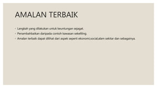 AMALAN TERBAIK
◦ Langkah yang dilakukan untuk keuntungan sejagat.
◦ Penambahbaikan daripada contoh kawasan sekeliling.
◦ Amalan terbaik dapat dilihat dari aspek seperti ekonomi,social,alam sekitar dan sebagainya.
 