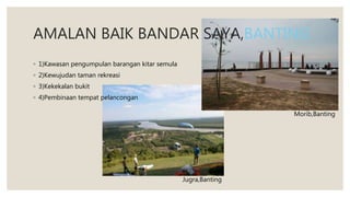 AMALAN BAIK BANDAR SAYA,BANTING
◦ 1)Kawasan pengumpulan barangan kitar semula
◦ 2)Kewujudan taman rekreasi
◦ 3)Kekekalan bukit
◦ 4)Pembinaan tempat pelancongan
Morib,Banting
Jugra,Banting
 
