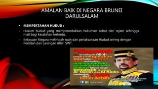 AMALAN BAIK DI NEGARA BRUNEI
DARULSALAM
• MEMPERTAHAN HUDUD :
- Hukum hudud yang memperuntukkan hukuman sebat dan rejam sehingga
mati bagi kesalahan tertentu.
- Kekayaan Negara melimpah ruah dan perlaksanaan Hudud seiring dengan
Perintah dan Larangan Allah SWT.
 