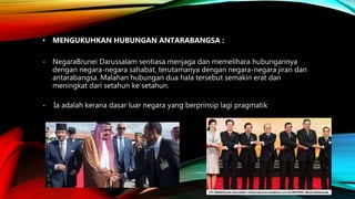 • MENGUKUHKAN HUBUNGAN ANTARABANGSA :
- NegaraBrunei Darussalam sentiasa menjaga dan memelihara hubungannya
dengan negara-negara sahabat, terutamanya dengan negara-negara jiran dan
antarabangsa. Malahan hubungan dua hala tersebut semakin erat dan
meningkat dari setahun ke setahun.
- Ia adalah kerana dasar luar negara yang berprinsip lagi pragmatik
 