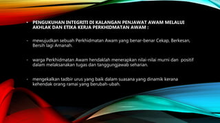 • PENGUKUHAN INTEGRITI DI KALANGAN PENJAWAT AWAM MELALUI
AKHLAK DAN ETIKA KERJA PERKHIDMATAN AWAM :
- mewujudkan sebuah Perkhidmatan Awam yang benar-benar Cekap, Berkesan,
Bersih lagi Amanah.
- warga Perkhidmatan Awam hendaklah menerapkan nilai-nilai murni dan positif
dalam melaksanakan tugas dan tanggungjawab seharian.
- mengekalkan tadbir urus yang baik dalam suasana yang dinamik kerana
kehendak orang ramai yang berubah-ubah.
 