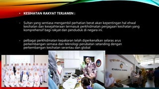 • KESIHATAN RAKYAT TERJAMIN :
- Sultan yang sentiasa mengambil perhatian berat akan kepentingan hal ehwal
kesihatan dan kesejahteraan termasuk perkhidmatan penjagaan kesihatan yang
komprehensif bagi rakyat dan penduduk di negara ini.
- pelbagai perkhidmatan kepakaran telah diperkenalkan selaras arus
perkembangan semasa dan teknologi perubatan setanding dengan
perkembangan kesihatan serantau dan global
 