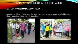 AMALAN BAIK DI KULAI, JOHOR BAHRU
• AMALAN TRADISI MASYARAKAT FELDA :
- Amalan tradisi yang baik seperti amalan gotong-royong, rewang kanduri kendara,
ziarah-menziarahi, dan tolong-menolong.
 
