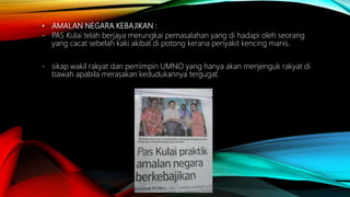 • AMALAN NEGARA KEBAJIKAN :
- PAS Kulai telah berjaya merungkai pemasalahan yang di hadapi oleh seorang
yang cacat sebelah kaki akibat di potong kerana penyakit kencing manis.
- sikap wakil rakyat dan pemimpin UMNO yang hanya akan menjenguk rakyat di
bawah apabila merasakan kedudukannya tergugat.
 
