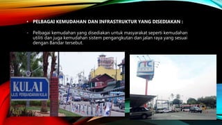 • PELBAGAI KEMUDAHAN DAN INFRASTRUKTUR YANG DISEDIAKAN :
- Pelbagai kemudahan yang disediakan untuk masyarakat seperti kemudahan
utiliti dan juga kemudahan sistem pengangkutan dan jalan raya yang sesuai
dengan Bandar tersebut.
 