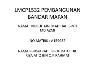 LMCP1532 PEMBANGUNAN
BANDAR MAPAN
NAMA : NURUL AINI MADIHAH BINTI
MD AZMI
NO MATRIK : A159932
NAMA PENSYARAH : PROF DATO’ DR.
RIZA ATIQ BIN O.K RAHMAT
 
