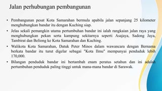Jalan perhubungan pembangunan
• Pembangunan pesat Kota Samarahan bermula apabila jalan sepanjang 25 kilometer
menghubungkan bandar itu dengan Kuching siap.
• Jelas sekali pemangkin utama pertumbuhan bandar ini ialah rangkaian jalan raya yang
menghubungkan pekan serta kampung sekitarnya seperti Asajaya, Sadong Jaya,
Tambirat dan Beliong ke Kota Samarahan dan Kuching.
• Walikota Kota Samarahan, Datuk Peter Minos dalam wawancara dengan Bernama
berkata bandar itu turut digelar sebagai "Kota Ilmu" mempunyai penduduk lebih
170,000.
• Bilangan penduduk bandar ini bertambah enam peratus setahun dan ini adalah
pertumbuhan penduduk paling tinggi untuk mana-mana bandar di Sarawak.
 