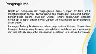 Pengangkutan
• Kereta api merupakan alat pengangkutan utama di Jepun, terutama untuk
menghubungkan bandar- bandar utama dan pengangkut komuter di bandar-
bandar besar seperti Tokyo dan Osaka. Panjang keseluruhan landasan
kereta api di Jepun adalah sekitar 23.670 km, sebahagian besar dilengkapi
aliran eletrik.
• Lapangan Terbang Narita,Jepun antara yang tersibuk di Jepun. Kemudahan
lapangan terbang yang lengkap memudahkan perjalanan para pelancong
dan juga rakyat Jepun untuk meneruskan perjalanan ke destinasi berikutnya.
 