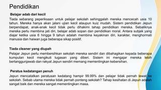 Pendidikan
Belajar adab dari kecil
Tiada sebarang peperiksaan untuk pelajar sekolah sehinggalah mereka mencecah usia 10
tahun. Mereka hanya akan jalani ujian kecil ataupun kuiz mudah. Sistem pendidikan Jepun
berpendapat, anak-anak kecil tidak perlu dihakimi tahap pendidikan mereka. Sebaliknya
mereka perlu membina jati diri, belajar adab sopan dan pendidikan moral. Antara subjek yang
diajar ketika usia 6 hingga 9 tahun adalah membina keyakinan diri, karakter, menghormati
manusia dan haiwan juga beberapa sikap positif.
Tiada cleaner yang diupah
Pelajar Jepun perlu membersihkan sekolah mereka sendiri dan dibahagikan kepada beberapa
kumpulan kecil mengikuti tugasan yang diberi. Sistem ini mengajar mereka lebih
bertanggunjawab dan rakyat Jepun sendiri memang mementingkan kebersihan.
Peratus kedatangan penuh
Jepun mencatatkan peratusan kedatang hampir 99.99% dan pelajar tidak pernah lewat ke
sekolah. Sebab utama mereka tidak pernah ponteng sekolah? Tahap kesihatan di Jepun adalah
sangat baik dan mereka sangat mementingkan masa.
 