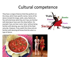 Cultural competence
They have a range of dances that they perform on
the show, which have specific names. Some of the
dance include the tango, waltz, salsa, foxtrot etc.
You will only know what they are if you are familiar
with dancing or have seen the show before. For
example if you are hear name ‘salsa’ without being
familiar with dancing, you may think of the food
salsa dip. However, if you watch the show and are
familiar with dancing will know that the salsa is a
type of dance.
 