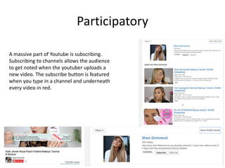 Participatory
A massive part of Youtube is subscribing.
Subscribing to channels allows the audience
to get noted when the youtuber uploads a
new video. The subscribe button is featured
when you type in a channel and underneath
every video in red.
 