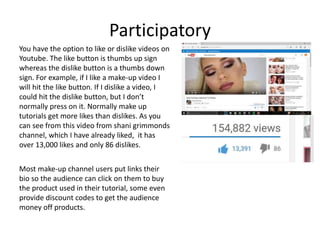 Participatory
You have the option to like or dislike videos on
Youtube. The like button is thumbs up sign
whereas the dislike button is a thumbs down
sign. For example, if I like a make-up video I
will hit the like button. If I dislike a video, I
could hit the dislike button, but I don’t
normally press on it. Normally make up
tutorials get more likes than dislikes. As you
can see from this video from shani grimmonds
channel, which I have already liked, it has
over 13,000 likes and only 86 dislikes.
Most make-up channel users put links their
bio so the audience can click on them to buy
the product used in their tutorial, some even
provide discount codes to get the audience
money off products.
 