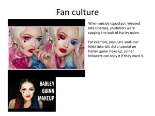 Fan culture
When suicide squad got released
into cinemas, youtubers were
copying the look of Harley quinn.
For example, populare youtuber
Nikki tutorials did a tutorial on
harley quinn make up, so her
followers can copy it if they want it.
 