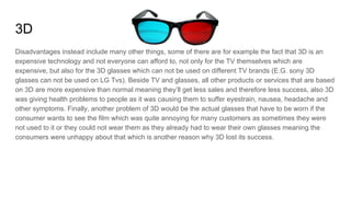3D
Disadvantages instead include many other things, some of there are for example the fact that 3D is an
expensive technology and not everyone can afford to, not only for the TV themselves which are
expensive, but also for the 3D glasses which can not be used on different TV brands (E.G. sony 3D
glasses can not be used on LG Tvs). Beside TV and glasses, all other products or services that are based
on 3D are more expensive than normal meaning they’ll get less sales and therefore less success, also 3D
was giving health problems to people as it was causing them to suffer eyestrain, nausea, headache and
other symptoms. Finally, another problem of 3D would be the actual glasses that have to be worn if the
consumer wants to see the film which was quite annoying for many customers as sometimes they were
not used to it or they could not wear them as they already had to wear their own glasses meaning the
consumers were unhappy about that which is another reason why 3D lost its success.
 