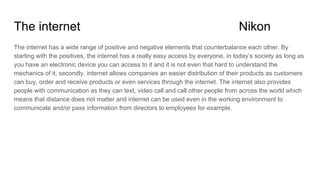 The internet Nikon
The internet has a wide range of positive and negative elements that counterbalance each other. By
starting with the positives, the internet has a really easy access by everyone, in today’s society as long as
you have an electronic device you can access to it and it is not even that hard to understand the
mechanics of it, secondly, internet allows companies an easier distribution of their products as customers
can buy, order and receive products or even services through the internet. The internet also provides
people with communication as they can text, video call and call other people from across the world which
means that distance does not matter and internet can be used even in the working environment to
communicate and/or pass information from directors to employees for example.
 
