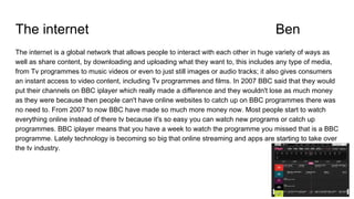 The internet Ben
The internet is a global network that allows people to interact with each other in huge variety of ways as
well as share content, by downloading and uploading what they want to, this includes any type of media,
from Tv programmes to music videos or even to just still images or audio tracks; it also gives consumers
an instant access to video content, including Tv programmes and films. In 2007 BBC said that they would
put their channels on BBC iplayer which really made a difference and they wouldn't lose as much money
as they were because then people can't have online websites to catch up on BBC programmes there was
no need to. From 2007 to now BBC have made so much more money now. Most people start to watch
everything online instead of there tv because it's so easy you can watch new programs or catch up
programmes. BBC iplayer means that you have a week to watch the programme you missed that is a BBC
programme. Lately technology is becoming so big that online streaming and apps are starting to take over
the tv industry.
 