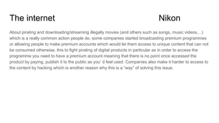 The internet Nikon
About pirating and downloading/streaming illegally movies (and others such as songs, music videos,...)
which is a really common action people do, some companies started broadcasting premium programmes
or allowing people to make premium accounts which would let them access to unique content that can not
be consumed otherwise, this to fight pirating of digital products in particular as in order to access the
programme you need to have a premium account meaning that there is no point once accessed the
product by paying, publish it to the public as you’ d feel used. Companies also make it harder to access to
the content by hacking which is another reason why this is a “way” of solving this issue.
 