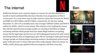 The internet Ben
Netflix has became such a massive impact on viewers it’s not that expensive a
month to watch unlimited films that have literally every programme or film in
recent years. It's a very clever way to make massive money the revenues for Netflix
and HBO were $5.5 billion and $5.4 billion, respectively, for the year ending
December 31, 2014. On a monthly basis, that averages to$458.6 million and $449.8
million for Netflix which is crazy money. Film industry aren't making the money
they should expect because younger people are starting to find films on illegal
streaming websites which people that have made illegal websites are getting
money but the legal apps and services are still making good money but with certain
streaming websites that are beginning to gave HD are starting to make good money.
Younger people are finding illegal streaming websites. Breaking bad, prison break,
game of thrones and 13 reason why have been really popular which are shown on
netflix, netflix always get updated with new programs and films every day.
 