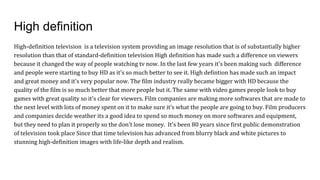 High definition
High-definition television is a television system providing an image resolution that is of substantially higher
resolution than that of standard-definition television High definition has made such a difference on viewers
because it changed the way of people watching tv now. In the last few years it's been making such difference
and people were starting to buy HD as it's so much better to see it. High defintion has made such an impact
and great money and it's very popular now. The film industry really became bigger with HD because the
quality of the film is so much better that more people but it. The same with video games people look to buy
games with great quality so it's clear for viewers. Film companies are making more softwares that are made to
the next level with lots of money spent on it to make sure it’s what the people are going to buy. Film producers
and companies decide weather its a good idea to spend so much money on more softwares and equipment,
but they need to plan it properly so the don't lose money. It's been 80 years since first public demonstration
of television took place Since that time television has advanced from blurry black and white pictures to
stunning high-definition images with life-like depth and realism.
 