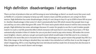 High definition disadvantages / advantages
There are lots of producers that are still focusing on new technology as there's so much every few years such
as Netflix it's a massive company to keep up with. Camera mans and film producers are using it in there
movies. High definition has some disadvantages, firstly it’s not cheap to buy it's up to £200 to have HD on your
tv. Another disadvantage is that some tv’s don’t automatically have HD which means that people have to go
out and buy an extra cable that gives HD. some TV’s have more pixels which means it will be extra money for
people. High definition has some advantages because it's easier for people to see the tv and it makes people
watch it in such a real life powerful effect which everyone will want but it's not cheap. If you have a TV that
automatically includes it then it's better for you as you don't need to pay extra money. HD makes the screen
more brighter, clearer, and you can get surround sound which would make it feel like you're in a cinema it
would feel a lot more like you're focused on the tv. The advantages are a great reason why people buy HD. In a
film if the image or the writing is detailed they can make it less detailed as it will be clear to see the image of
what's happening. HD is a very big thing that was introduced and has made lots of money but also because it
helps people see it so much clearer and stronger.
 