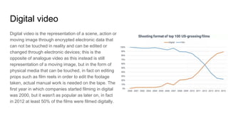 Digital video
Digital video is the representation of a scene, action or
moving image through encrypted electronic data that
can not be touched in reality and can be edited or
changed through electronic devices; this is the
opposite of analogue video as this instead is still
representation of a moving image, but in the form of
physical media that can be touched, in fact on editing
props such as film reels in order to edit the footage
taken, actual manual work is needed on the tape. The
first year in which companies started filming in digital
was 2000, but it wasn't as popular as later on, in fact
in 2012 at least 50% of the films were filmed digitally.
 