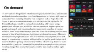 On demand
To have Demand it depends on what television you're provided with. On demand is
the brand-name of a range of services from Sky designed to compete with video on
demand services currently offered by rival companies such as Virgin TV or BT
Vision as well as internet television services such as LoveFilm and Netflix. On
Demand has been available in various forms including a PC version using a
peer-to-peer platform over broadband Internet connection. As years go on less
people watch catch up tv on demand as they can watch it on online streaming
websites. Some online websites show new films that have only been out for a small
amount of time. Which then means that the movie industry lose money. There are
so many devices people can access films or tv from such as computer, phone and
tablet. In years to come everything will be so different and the movie industry will
need to step there game up otherwise they will lose lots of money. Everyone starts
to watch there catch up tv on demand but usually you see people on there phones
watching things. Most people that travel to work by train catch up on late night
series.
 