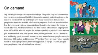 On demand
Sky and Virgin compete as they are both huge companies they both have many
ways to access on demand but i feel it's easy to access it on the television as its
easier to control. Both sky and virgin have many channels on demand that
people can access such as ITV all of the ITV programs that have been in the last
few days/weeks are played on demand and this gives the chance for people to
watch it for free. Another channel is the BBC section which shows all programs
from BBC1-BBC4 which is helpful for people especially if you don't have a tv and
you want to watch it on your phone when people get home. On ITV2 american
dad and family guy is on which people can also access because people can access
the whole BBC section and the whole ITV section. There are many other ways to
watch to watch programmes, there are apps such as sky go, ITV, BBC iplayer
with people can view what they have missed.
 