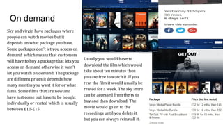On demand
Sky and virgin have packages where
people can watch movies but it
depends on what package you have.
Some packages don't let you access on
demand which means that customers
will have to buy a package that lets you
access on demand otherwise it won’t
let you watch on demand. The package
are different prices it depends how
many months you want it for or what
films. Some films that are new and
have just come out have to be bought
individually or rented which is usually
between £10-£15.
Usually you would have to
download the film which would
take about ten minutes then
you are free to watch it. If you
rent the film it would usually be
rented for a week. The sky store
can be accessed from the tv to
buy and then download. The
movie would go on to the
recordings until you delete it
but you can always reinstall it.
 
