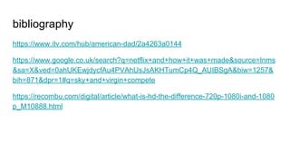 bibliography
https://www.itv.com/hub/american-dad/2a4263a0144
https://www.google.co.uk/search?q=netflix+and+how+it+was+made&source=lnms
&sa=X&ved=0ahUKEwjdycfAu4PVAhUsJsAKHTumCp4Q_AUIBSgA&biw=1257&
bih=871&dpr=1#q=sky+and+virgin+compete
https://recombu.com/digital/article/what-is-hd-the-difference-720p-1080i-and-1080
p_M10888.html
 