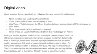Digital video
About analogue filming, specifically on Hollywood the most common formats include:
- 16mm (smallest size used in professional films)
- 32mm (traditional size used for the majority of films)
- VistaVision – VistaVision uses the 35mm film stock but goes sideways to give 65% more space to
each frame.
- 65mm (used mostly by high budgeted companies)
- 70mm (these are usually shot firstly with 65mm then made bigger on 70mm)
Analogue film has a greater resolution than most digital camera images, this is one
of the main reasons why some directors prefer analogue media than digital media
even in nowadays, others even think that digital processes have not "the same
quality" as analogue. Still, another reason is simply not being able to let go. For
many of the older generation of directors, film is just "the way you make movies."
They don't understand or want to understand newer technologies as they feel like
they may lose a part of themselves if they try to use to something modern.
 