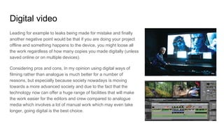Digital video
Leading for example to leaks being made for mistake and finally
another negative point would be that if you are doing your project
offline and something happens to the device, you might loose all
the work regardless of how many copies you made digitally (unless
saved online or on multiple devices).
Considering pros and cons, In my opinion using digital ways of
filming rather than analogue is much better for a number of
reasons, but especially because society nowadays is moving
towards a more advanced society and due to the fact that the
technology now can offer a huge range of facilities that will make
the work easier for the editors and crew compared to analogue
media which involves a lot of manual work which may even take
longer, going digital is the best choice.
 