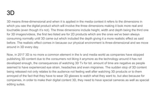 3D
3D means three-dimensional and when it is applied in the media context it refers to the dimensions in
which you see the digital product which will involve the three dimensions making it look more real and
touchable (even though it’s not). The three dimensions include height, width and depth being the third one
for 3D images/videos, the first two listed are for 2D products which are the ones we've been always
consuming normally until 3D came out which included the depth giving it a more realistic effect as said
before. The realistic effect comes in because our physical environment is three-dimensional and we move
around in 3D every day.
Now, in 2017 3D is no more a common element in the tv and media world as companies have stopped
publishing 3D content due to the consumers not liking it anymore as the technology around it has not
developed enough, the consequences of watching 3D Tv for tot. amount of time are negative as people
seemed to have experienced eye strain, headaches and even migraines. The sudden stop of 3D content
being released not only relates to the audience not feeling well after watching 3D products or to them
annoyed of the fact that they have to wear 3D glasses to watch what they want to, but also because for
companies, in order to make their digital content 3D, they need to have special cameras as well as special
editing suites.
 