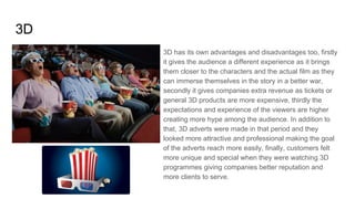 3D
3D has its own advantages and disadvantages too, firstly
it gives the audience a different experience as it brings
them closer to the characters and the actual film as they
can immerse themselves in the story in a better war,
secondly it gives companies extra revenue as tickets or
general 3D products are more expensive, thirdly the
expectations and experience of the viewers are higher
creating more hype among the audience. In addition to
that, 3D adverts were made in that period and they
looked more attractive and professional making the goal
of the adverts reach more easily, finally, customers felt
more unique and special when they were watching 3D
programmes giving companies better reputation and
more clients to serve.
 