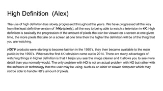 High Definition (Alex)
The use of high definition has slowly progressed throughout the years. We have progressed all the way
from the least definitive version of 144p (pixels), all the way to being able to watch a television in 4K. High
definition is basically the progression of the amount of pixels that can be viewed on a screen at one given
time, the more pixels that are on a screen at one time then the higher the definition will be of the thing that
you are watching.
HDTV products were starting to become fashion in the 1980’s, they then became available to the main
public in the 1990’s. Whereas the first 4K television came out in 2014. There are many advantages of
watching things in higher definition is that it helps you see the image clearer and it allows you to see more
detail than you normally would. The only problem with HD is not an actual problem with HD but rather with
the software or technology that the user may be using, such as an older or slower computer which may
not be able to handle HD’s amount of pixels.
 