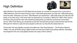 High Definition
High definition is the amount of LED lights that are shown on a screen at one given time. If you have a
1080p television, then this means that you have 1,920 pixels going down one side and 1,080 pixels going
down the other. Whereas if you have 720p television you would have 1,280 pixels down one side and 720
pixels on the other side. It has never been as advanced as it currently is. Before the 1990’s, films used to
be filmed using actual film reels with something holding them up whilst the cameramen moved them
around. When done filming you would take out the film reel that had just been used and then edit the film.
Although this method is quite old some people do still use it as they like the classic feel of it.
The first film that was digitally recorded and edited was ‘Star Wars Episode I - The Phantom Menace’
(1999). This was all filmed using a digital camera and was then edited using editing software. Nowadays
most beginners who are using digital cameras are using a 35mm camera.
 