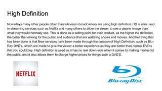 High Definition
Nowadays many other people other than television broadcasters are using high definition. HD is also used
in streaming services such as Netflix and many others to allow the viewer to see a clearer image than
what they would normally see. This is done as a selling point for their product, as the higher the definition,
the better the viewing for the public and audience that are watching shows and movies. Another thing that
has been done is that New services have been made through the creation of High Definition, such as Blu-
Ray DVD’s, which are made to give the viewer a better experience as they are better than normal DVD’s
that you could buy. High definition is used as it has no real down-side when it comes to making movies for
the public, and it also allows them to charge higher prices for things such a DVD’S.
 