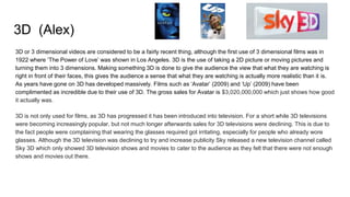 3D (Alex)
3D or 3 dimensional videos are considered to be a fairly recent thing, although the first use of 3 dimensional films was in
1922 where ‘The Power of Love’ was shown in Los Angeles. 3D is the use of taking a 2D picture or moving pictures and
turning them into 3 dimensions. Making something 3D is done to give the audience the view that what they are watching is
right in front of their faces, this gives the audience a sense that what they are watching is actually more realistic than it is.
As years have gone on 3D has developed massively. Films such as ‘Avatar’ (2009) and ‘Up’ (2009) have been
complimented as incredible due to their use of 3D. The gross sales for Avatar is $3,020,000,000 which just shows how good
it actually was.
3D is not only used for films, as 3D has progressed it has been introduced into television. For a short while 3D televisions
were becoming increasingly popular, but not much longer afterwards sales for 3D televisions were declining. This is due to
the fact people were complaining that wearing the glasses required got irritating, especially for people who already wore
glasses. Although the 3D television was declining to try and increase publicity Sky released a new television channel called
Sky 3D which only showed 3D television shows and movies to cater to the audience as they felt that there were not enough
shows and movies out there.
 