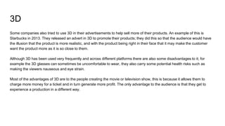 3D
Some companies also tried to use 3D in their advertisements to help sell more of their products. An example of this is
Starbucks in 2013. They released an advert in 3D to promote their products; they did this so that the audience would have
the illusion that the product is more realistic, and with the product being right in their face that it may make the customer
want the product more as it is so close to them.
Although 3D has been used very frequently and across different platforms there are also some disadvantages to it; for
example the 3D glasses can sometimes be uncomfortable to wear, they also carry some potential health risks such as
making the viewers nauseous and eye strain.
Most of the advantages of 3D are to the people creating the movie or television show, this is because it allows them to
charge more money for a ticket and in turn generate more profit. The only advantage to the audience is that they get to
experience a production in a different way.
 