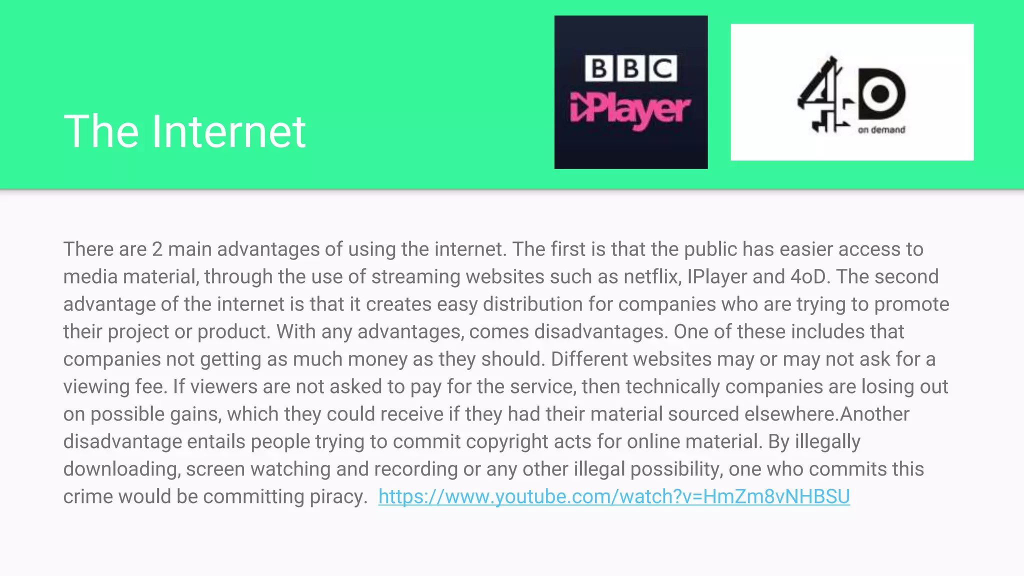 The Internet
There are 2 main advantages of using the internet. The first is that the public has easier access to
media material, through the use of streaming websites such as netflix, IPlayer and 4oD. The second
advantage of the internet is that it creates easy distribution for companies who are trying to promote
their project or product. With any advantages, comes disadvantages. One of these includes that
companies not getting as much money as they should. Different websites may or may not ask for a
viewing fee. If viewers are not asked to pay for the service, then technically companies are losing out
on possible gains, which they could receive if they had their material sourced elsewhere.Another
disadvantage entails people trying to commit copyright acts for online material. By illegally
downloading, screen watching and recording or any other illegal possibility, one who commits this
crime would be committing piracy. https://www.youtube.com/watch?v=HmZm8vNHBSU
 