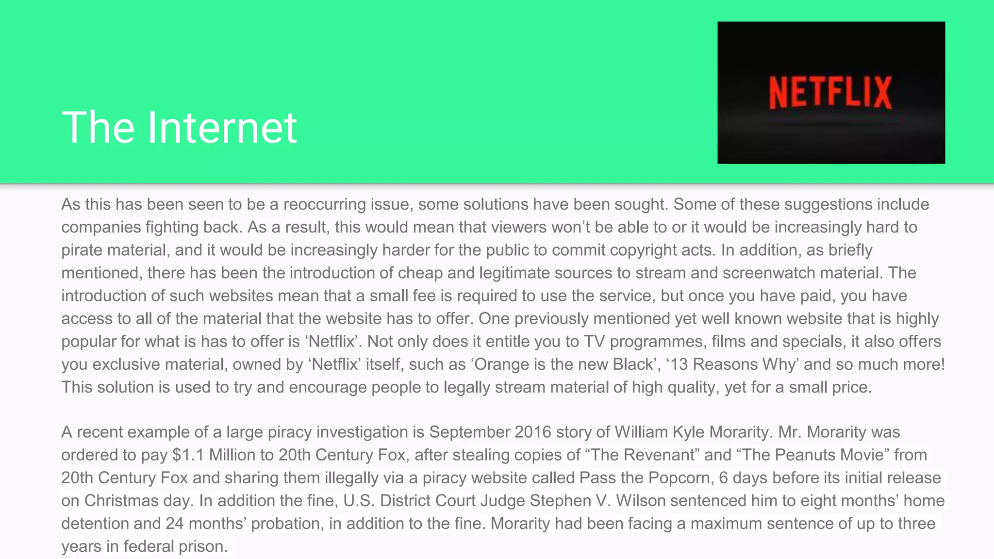 The Internet
As this has been seen to be a reoccurring issue, some solutions have been sought. Some of these suggestions include
companies fighting back. As a result, this would mean that viewers won’t be able to or it would be increasingly hard to
pirate material, and it would be increasingly harder for the public to commit copyright acts. In addition, as briefly
mentioned, there has been the introduction of cheap and legitimate sources to stream and screenwatch material. The
introduction of such websites mean that a small fee is required to use the service, but once you have paid, you have
access to all of the material that the website has to offer. One previously mentioned yet well known website that is highly
popular for what is has to offer is ‘Netflix’. Not only does it entitle you to TV programmes, films and specials, it also offers
you exclusive material, owned by ‘Netflix’ itself, such as ‘Orange is the new Black’, ‘13 Reasons Why’ and so much more!
This solution is used to try and encourage people to legally stream material of high quality, yet for a small price.
A recent example of a large piracy investigation is September 2016 story of William Kyle Morarity. Mr. Morarity was
ordered to pay $1.1 Million to 20th Century Fox, after stealing copies of “The Revenant” and “The Peanuts Movie” from
20th Century Fox and sharing them illegally via a piracy website called Pass the Popcorn, 6 days before its initial release
on Christmas day. In addition the fine, U.S. District Court Judge Stephen V. Wilson sentenced him to eight months’ home
detention and 24 months’ probation, in addition to the fine. Morarity had been facing a maximum sentence of up to three
years in federal prison.
 