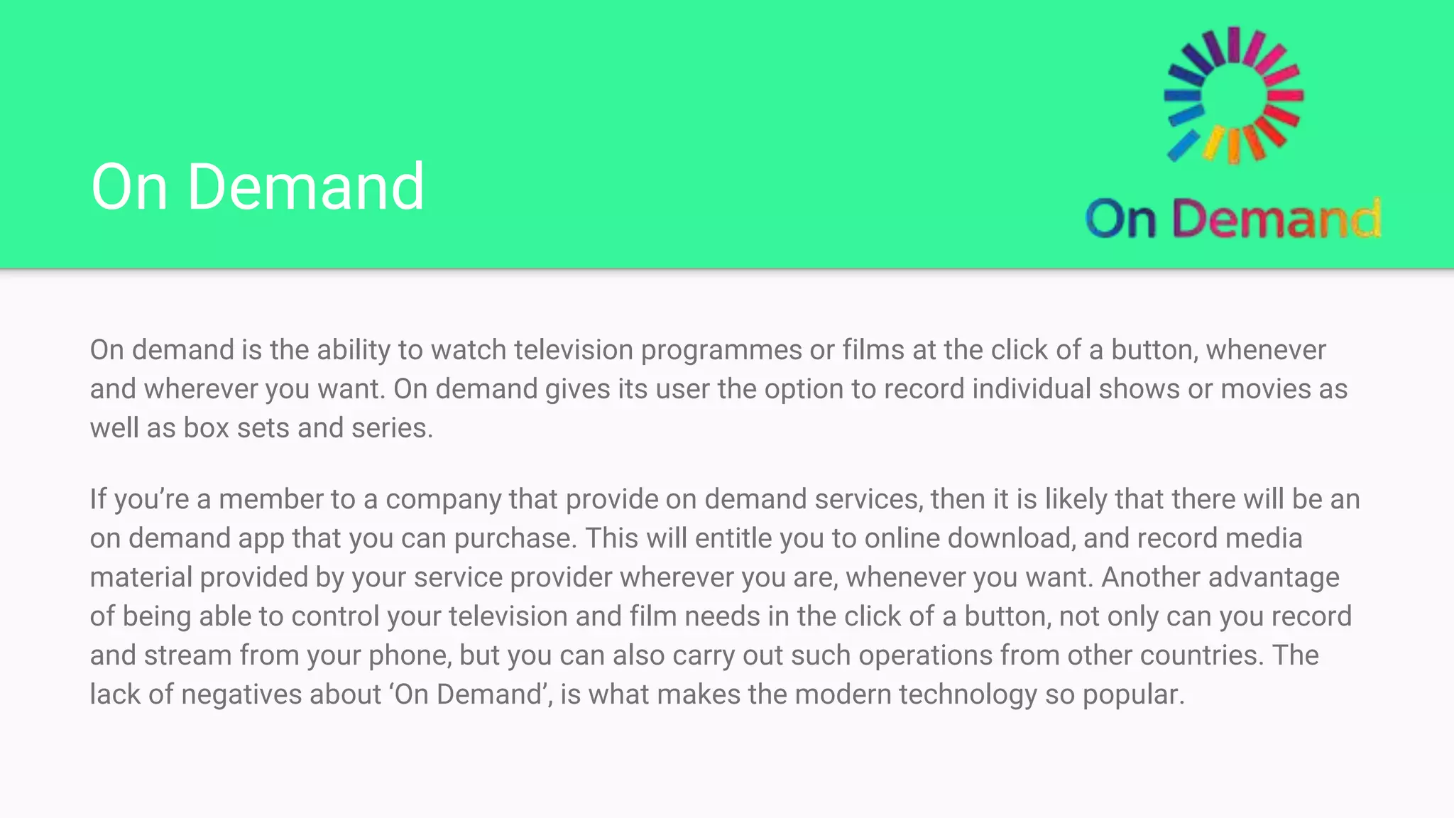 On Demand
On demand is the ability to watch television programmes or films at the click of a button, whenever
and wherever you want. On demand gives its user the option to record individual shows or movies as
well as box sets and series.
If you’re a member to a company that provide on demand services, then it is likely that there will be an
on demand app that you can purchase. This will entitle you to online download, and record media
material provided by your service provider wherever you are, whenever you want. Another advantage
of being able to control your television and film needs in the click of a button, not only can you record
and stream from your phone, but you can also carry out such operations from other countries. The
lack of negatives about ‘On Demand’, is what makes the modern technology so popular.
 