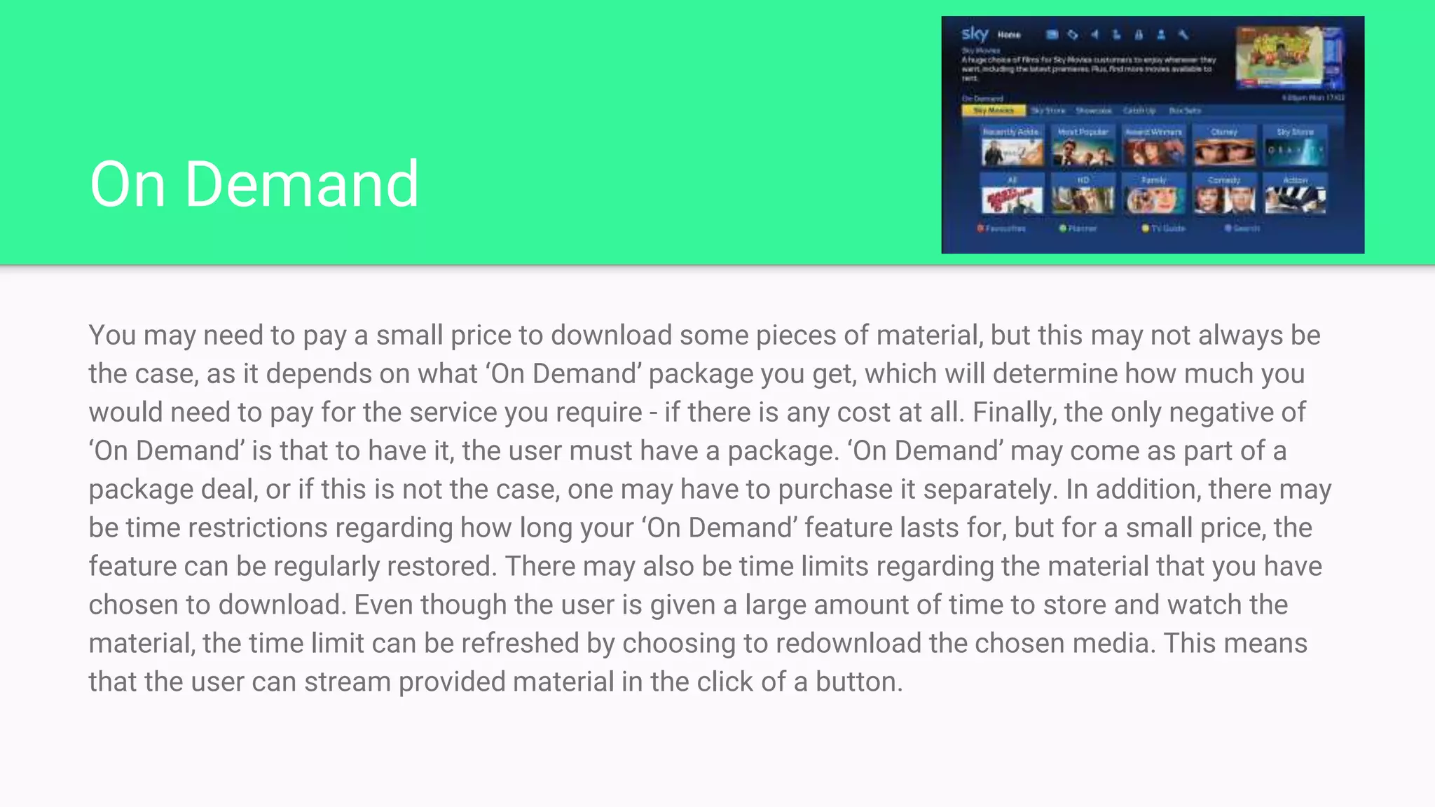 On Demand
You may need to pay a small price to download some pieces of material, but this may not always be
the case, as it depends on what ‘On Demand’ package you get, which will determine how much you
would need to pay for the service you require - if there is any cost at all. Finally, the only negative of
‘On Demand’ is that to have it, the user must have a package. ‘On Demand’ may come as part of a
package deal, or if this is not the case, one may have to purchase it separately. In addition, there may
be time restrictions regarding how long your ‘On Demand’ feature lasts for, but for a small price, the
feature can be regularly restored. There may also be time limits regarding the material that you have
chosen to download. Even though the user is given a large amount of time to store and watch the
material, the time limit can be refreshed by choosing to redownload the chosen media. This means
that the user can stream provided material in the click of a button.
 
