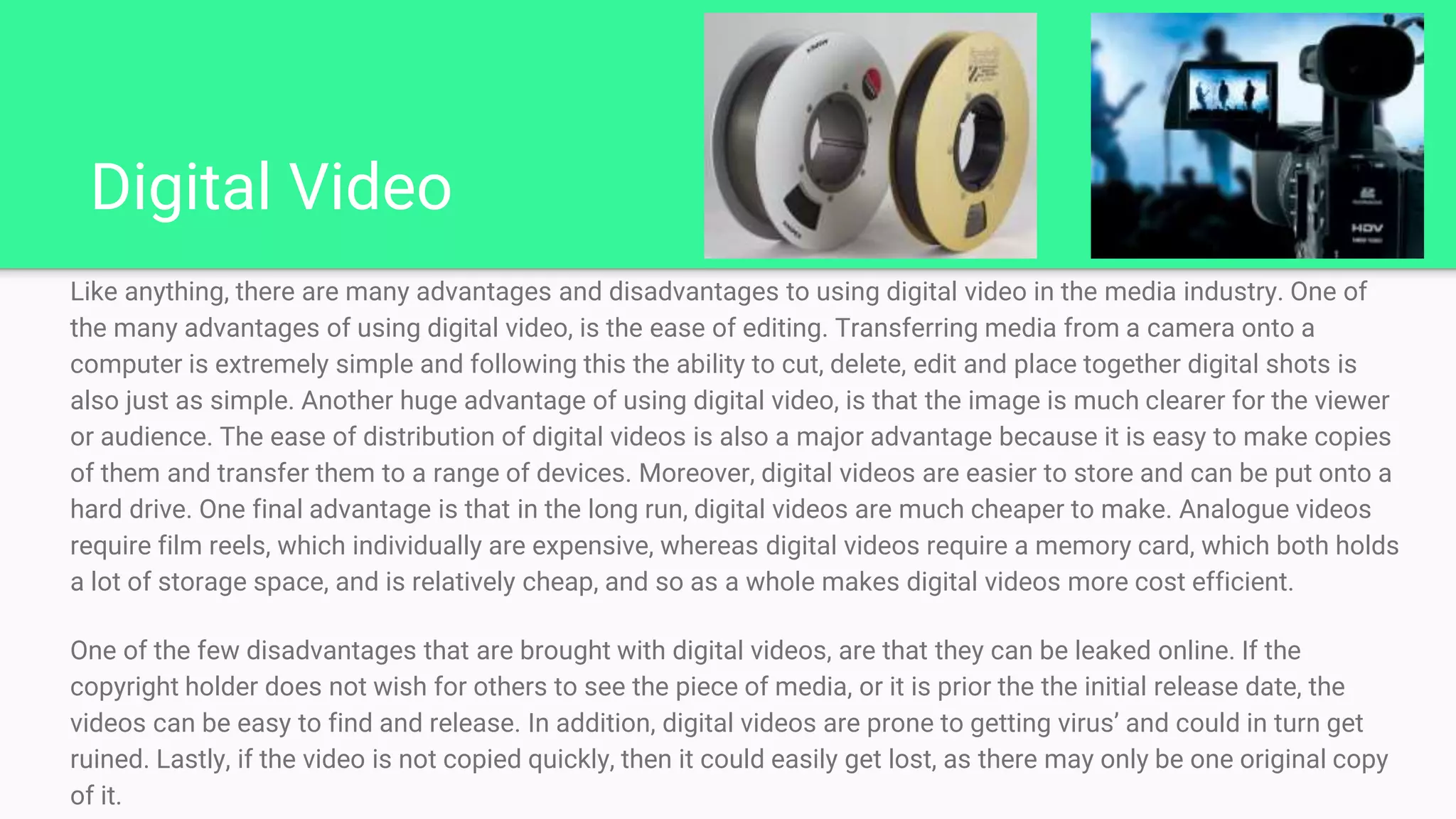 Digital Video
Like anything, there are many advantages and disadvantages to using digital video in the media industry. One of
the many advantages of using digital video, is the ease of editing. Transferring media from a camera onto a
computer is extremely simple and following this the ability to cut, delete, edit and place together digital shots is
also just as simple. Another huge advantage of using digital video, is that the image is much clearer for the viewer
or audience. The ease of distribution of digital videos is also a major advantage because it is easy to make copies
of them and transfer them to a range of devices. Moreover, digital videos are easier to store and can be put onto a
hard drive. One final advantage is that in the long run, digital videos are much cheaper to make. Analogue videos
require film reels, which individually are expensive, whereas digital videos require a memory card, which both holds
a lot of storage space, and is relatively cheap, and so as a whole makes digital videos more cost efficient.
One of the few disadvantages that are brought with digital videos, are that they can be leaked online. If the
copyright holder does not wish for others to see the piece of media, or it is prior the the initial release date, the
videos can be easy to find and release. In addition, digital videos are prone to getting virus’ and could in turn get
ruined. Lastly, if the video is not copied quickly, then it could easily get lost, as there may only be one original copy
of it.
 