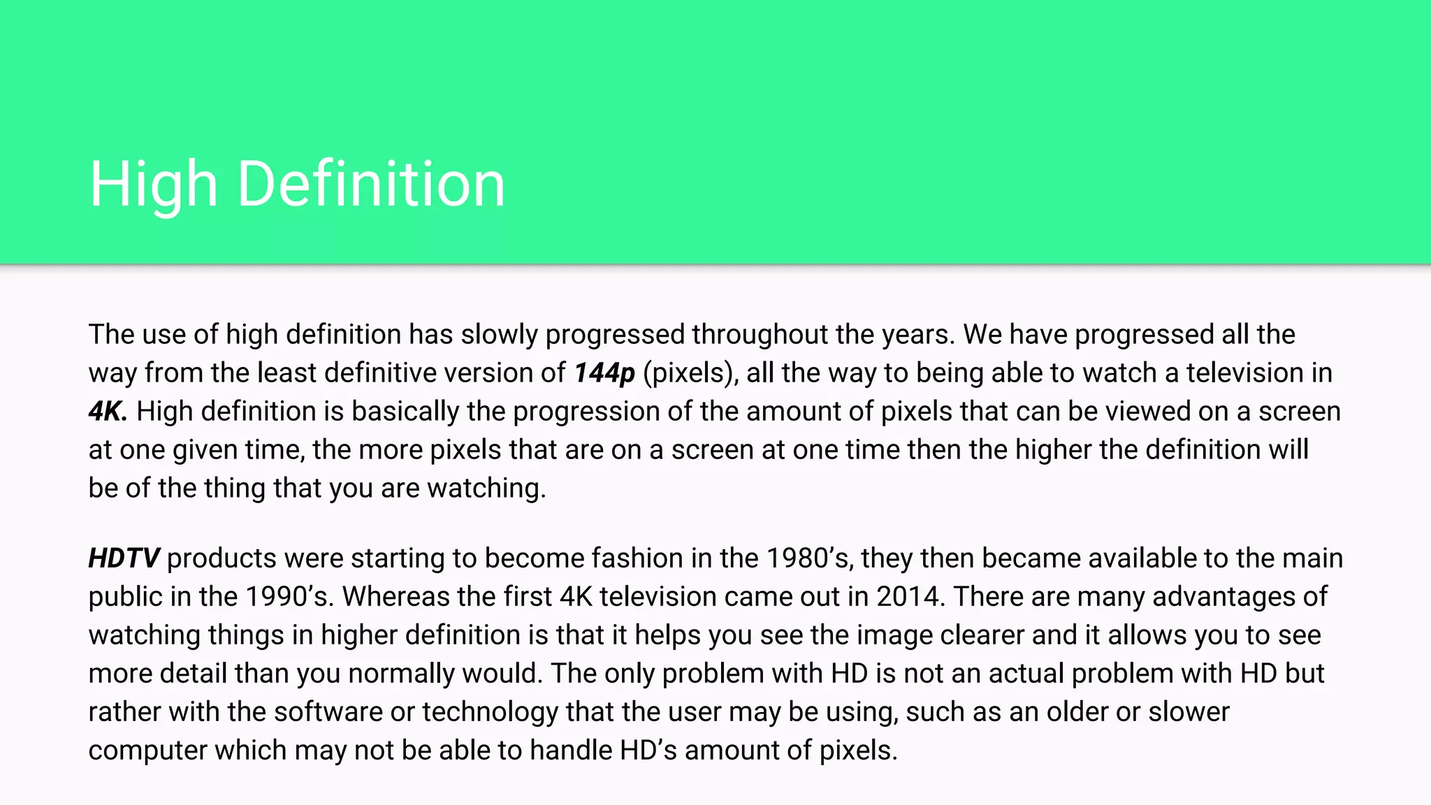 High Definition
The use of high definition has slowly progressed throughout the years. We have progressed all the
way from the least definitive version of 144p (pixels), all the way to being able to watch a television in
4K. High definition is basically the progression of the amount of pixels that can be viewed on a screen
at one given time, the more pixels that are on a screen at one time then the higher the definition will
be of the thing that you are watching.
HDTV products were starting to become fashion in the 1980’s, they then became available to the main
public in the 1990’s. Whereas the first 4K television came out in 2014. There are many advantages of
watching things in higher definition is that it helps you see the image clearer and it allows you to see
more detail than you normally would. The only problem with HD is not an actual problem with HD but
rather with the software or technology that the user may be using, such as an older or slower
computer which may not be able to handle HD’s amount of pixels.
 