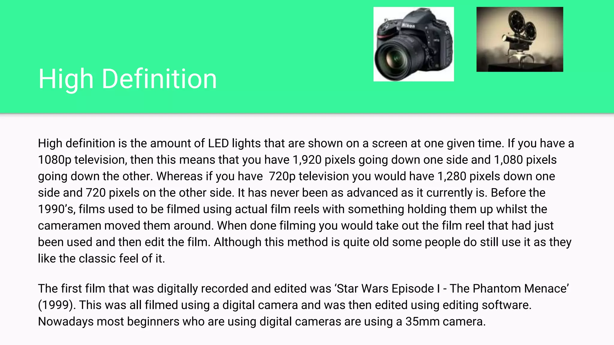 High Definition
High definition is the amount of LED lights that are shown on a screen at one given time. If you have a
1080p television, then this means that you have 1,920 pixels going down one side and 1,080 pixels
going down the other. Whereas if you have 720p television you would have 1,280 pixels down one
side and 720 pixels on the other side. It has never been as advanced as it currently is. Before the
1990’s, films used to be filmed using actual film reels with something holding them up whilst the
cameramen moved them around. When done filming you would take out the film reel that had just
been used and then edit the film. Although this method is quite old some people do still use it as they
like the classic feel of it.
The first film that was digitally recorded and edited was ‘Star Wars Episode I - The Phantom Menace’
(1999). This was all filmed using a digital camera and was then edited using editing software.
Nowadays most beginners who are using digital cameras are using a 35mm camera.
 